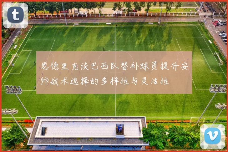 恩德里克谈巴西队替补球员提升安帅战术选择的多样性与灵活性