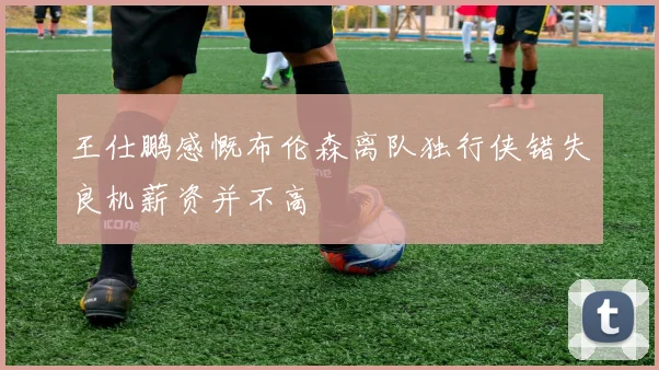 王仕鹏感慨布伦森离队独行侠错失良机薪资并不高