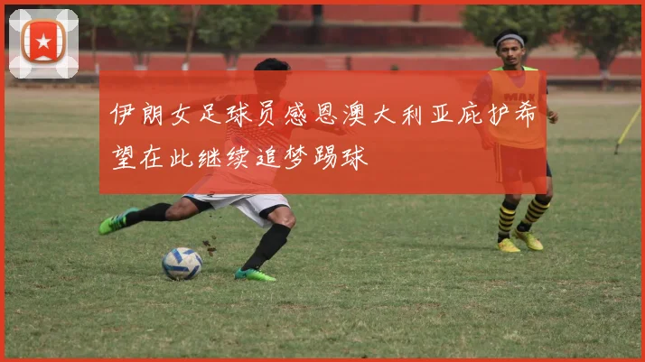 伊朗女足球员感恩澳大利亚庇护希望在此继续追梦踢球