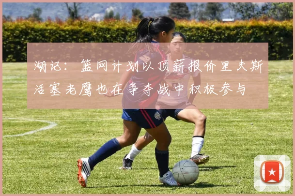 湖记：篮网计划以顶薪报价里夫斯活塞老鹰也在争夺战中积极参与