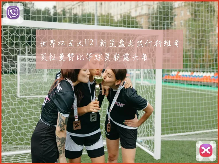 世界杯五大U21新星盘点武什科维奇莫拉曼赞比等球员崭露头角