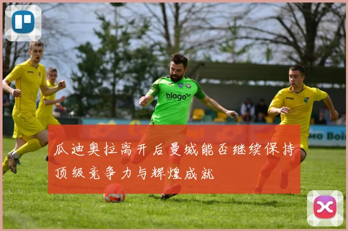 瓜迪奥拉离开后曼城能否继续保持顶级竞争力与辉煌成就