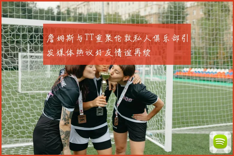 詹姆斯与TT重聚伦敦私人俱乐部引发媒体热议好友情谊再续