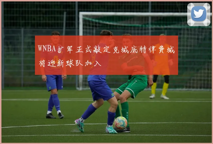 WNBA扩军正式敲定克城底特律费城将迎新球队加入