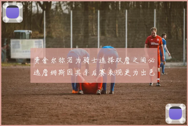 费舍尔称若为骑士选择双詹之间必选詹姆斯因其季后赛表现更为出色
