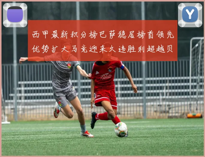 西甲最新积分榜巴萨稳居榜首领先优势扩大马竞迎来久违胜利超越贝蒂斯十分
