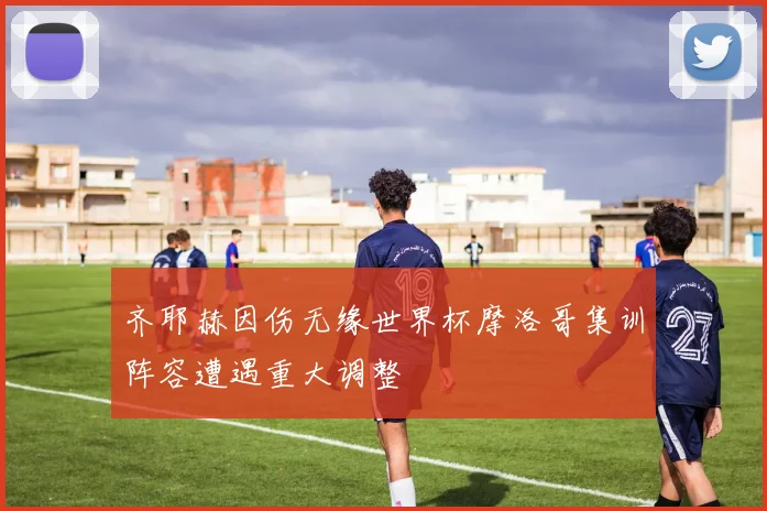 齐耶赫因伤无缘世界杯摩洛哥集训阵容遭遇重大调整