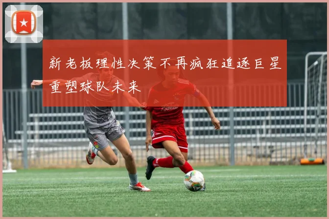 新老板理性决策不再疯狂追逐巨星重塑球队未来