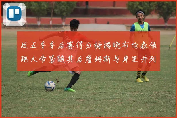 近五季季后赛得分榜揭晓布伦森领跑大帝紧随其后詹姆斯与库里并列第四