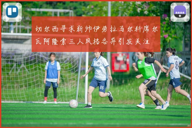 切尔西寻求新帅伊劳拉马尔科席尔瓦阿隆索三人风格各异引发关注