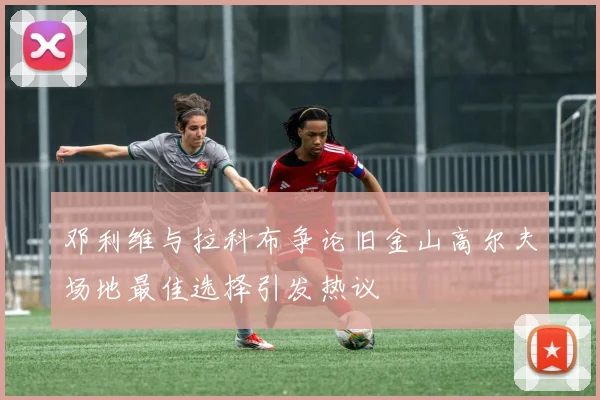 邓利维与拉科布争论旧金山高尔夫场地最佳选择引发热议