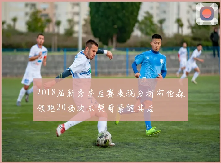 2018届新秀季后赛表现分析布伦森领跑20场次东契奇紧随其后
