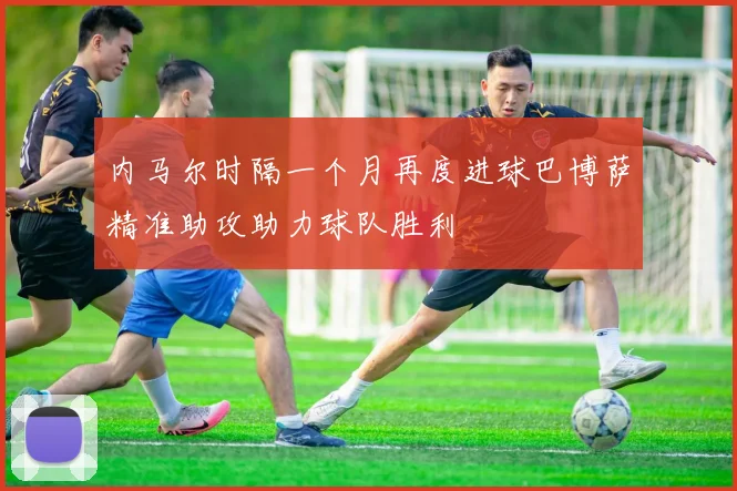 内马尔时隔一个月再度进球巴博萨精准助攻助力球队胜利