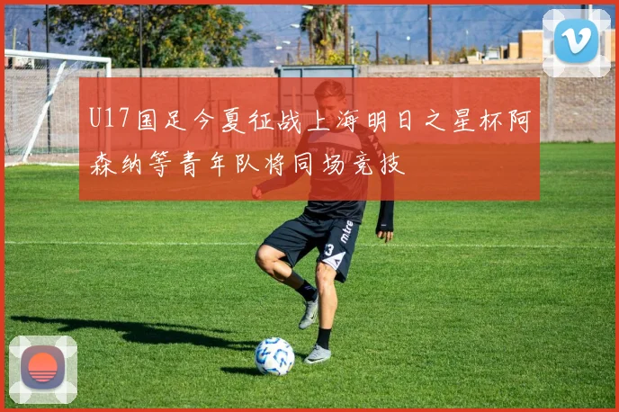 U17国足今夏征战上海明日之星杯阿森纳等青年队将同场竞技