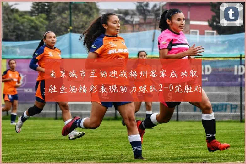 南京城市主场迎战梅州客家成功取胜全场精彩表现助力球队2-0完胜对手