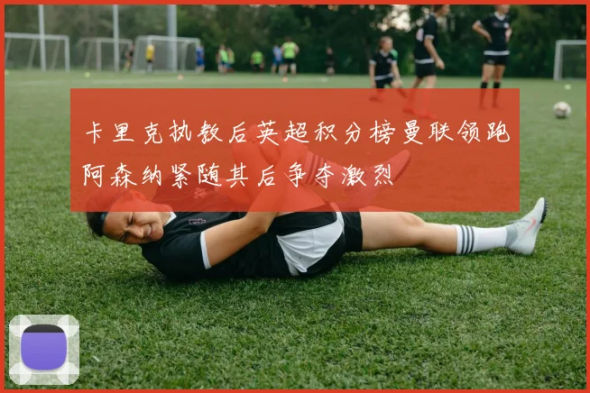 卡里克执教后英超积分榜曼联领跑阿森纳紧随其后争夺激烈