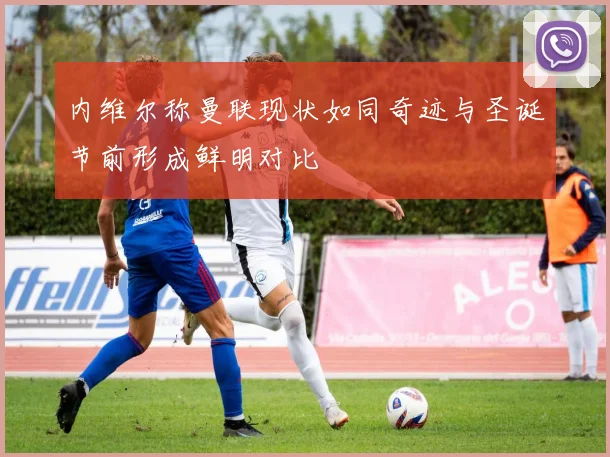 内维尔称曼联现状如同奇迹与圣诞节前形成鲜明对比