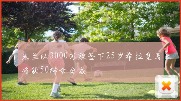 米兰以3000万欧签下25岁希拉皇马将获50转会分成