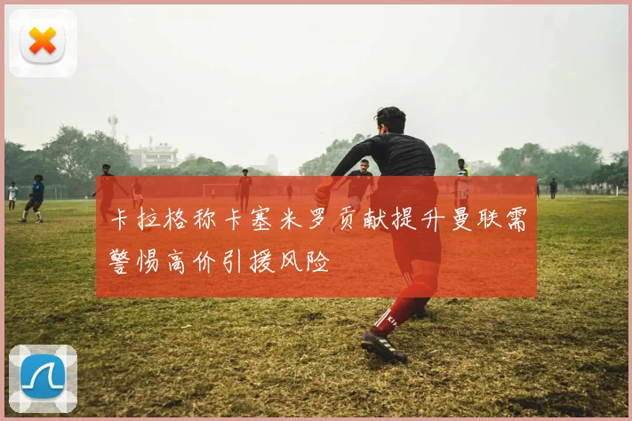 卡拉格称卡塞米罗贡献提升曼联需警惕高价引援风险